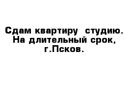 Сдам квартиру -студию. На длительный срок, г.Псков.